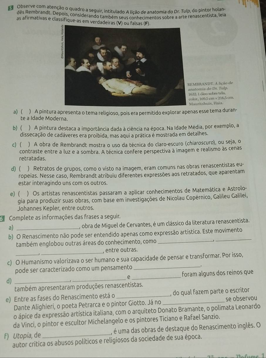 Observe com atenção o quadro a seguir, intitulado A lição de anatomia do Dr. Tulp, do pintor holan
dês Rembrandt. Depois, considerando também seus conhecimentos sobre a arte renascentista, leia
as afirmativas e classifique-as em verdadeiras (V) ou falsas.
MBRANDT. A lição de
atomia do Dr. Tulp.
32. 1 óleo sobre tela.
lor., 169,5 cm ×216,5 cm.
auritshuis, Haia.
a) ) A pintura apresenta o tema religioso, pois era permitido explorar apenas esse tema duran-
te a Idade Moderna.
b) ( ) A pintura destaca a importância dada à ciência na época. Na Idade Média, por exemplo, a
dissecação de cadáveres era proibida, mas aqui a prática é mostrada em detalhes.
c) ) A obra de Rembrandt mostra o uso da técnica do claro-escuro (chiaroscuro), ou seja, o
contraste entre a luz e a sombra. A técnica confere perspectiva à imagem e realismo às cenas
retratadas.
d) ( ) Retratos de grupos, como o visto na imagem, eram comuns nas obras renascentistas eu-
ropeias. Nesse caso, Rembrandt atribuiu diferentes expressões aos retratados, que aparentam
estar interagindo uns com os outros.
e) ( ) Os artistas renascentistas passaram a aplicar conhecimentos de Matemática e Astrolo-
gia para produzir suas obras, com base em investigações de Nicolau Copérnico, Galileu Galilei,
Johannes Kepler, entre outros.
Complete as informações das frases a seguir.
a)_
, obra de Miguel de Cervantes, é um clássico da literatura renascentista.
b) O Renascimento não pode ser entendido apenas como expressão artística. Este movimento
também englobou outras áreas do conhecimento, como_
_
_
, entre outras.
c) O Humanismo valorizava o ser humano e sua capacidade de pensar e transformar. Por isso,
pode ser caracterizado como um pensamento _.
d) ___foram alguns dos reinos que
e
também apresentaram produções renascentistas.
e) Entre as fases do Renascimento está o __, do qual fazem parte o escritor
Dante Alighieri, o poeta Petrarca e o pintor Giotto. Já no se observou
o ápice da expressão artística italiana, com o arquiteto Donato Bramante, o polímata Leonardo
da Vinci, o pintor e escultor Michelangelo e os pintores Ticiano e Rafael Sanzio.
f) Utopia, de _, é uma das obras de destaque do Renascimento inglês. O
autor critica os abusos políticos e religiosos da sociedade de sua época.
No f ume 1