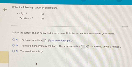 Solve the following system by substitution.
x-3y=4 (1)
-2x+6y=-8 (2)
Select the correct choice below and, if necessary, fill in the answer box to complete your choice.
A. The solution set is (□ ). (Type an ordered pair.)
B. There are infinitely many solutions. The solution set is  (□ ,y) , where y is any real number
C. The solution set is Ø.