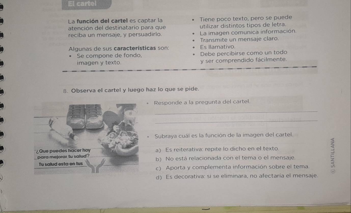 El cartel
La función del cartel es captar la Tiene poco texto, pero se puede
atención del destinatario para que utilizar distintos tipos de letra.
reciba un mensaje, y persuadirlo. La imagen comunica información.
Transmite un mensaje claro.
Algunas de sus características son: Es llamativo.
Se compone de fondo, Debe percibirse como un todo
imagen y texto. y ser comprendido fácilmente.
8. Observa el cartel y luego haz lo que se pide.
Responde a la pregunta del cartel.
_
_
Subraya cuál es la función de la imagen del cartel.
a) Es reiterativa: repite lo dicho en el texto.
b) No está relacionada con el tema o el mensaje.
c) Aporta y complementa información sobre el tema.

d) Es decorativa: si se eliminara, no afectaría el mensaje.