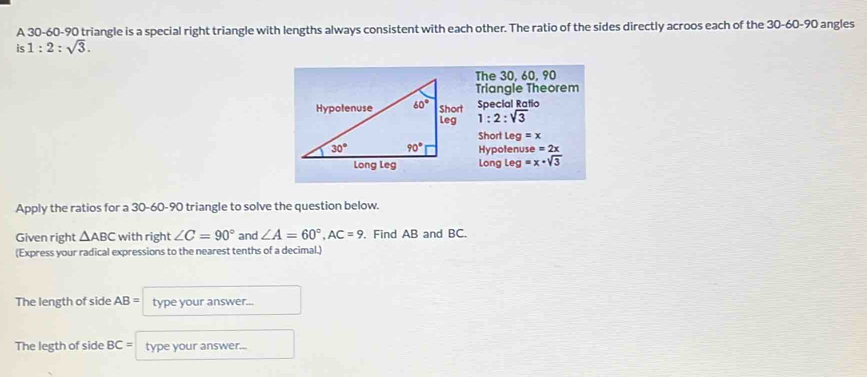 A 30-60-90 triangle is a special right triangle with lengths always consistent with each other. The ratio of the sides directly acroos each of the 30-60-90 angles
is 1:2:sqrt(3).
The 30, 60, 90
Triangle Theorem
Special Ratio
1:2:sqrt(3)
Short 1 eg=x
Hypotenuse =2x
Long Leg =x-sqrt(3)
Apply the ratios for a 30-60-90 triangle to solve the question below.
Given right △ ABC with right ∠ C=90° and ∠ A=60°,AC=9. Find AB and BC.
(Express your radical expressions to the nearest tenths of a decimal.)
The length of side AB= type your answer...
The legth of side BC= type your answer...