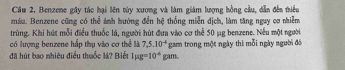 Benzene gây tác hại lên tủy xương và làm giảm lượng hồng cầu, dẫn đến thiếu 
máu. Benzene cũng có thể ảnh hưởng đến hệ thống miễn dịch, làm tăng nguy cơ nhiễm 
trùng. Khi hút mỗi điếu thuốc lá, người hút đưa vào cơ thể 50 μg benzene. Nếu một người 
có lượng benzene hấp thụ vào cơ thể là 7,5.10^(-4) gam trong một ngày thì mỗi ngày người đó 
đã hút bao nhiêu điếu thuốc lá? Biết 1mu g=10^(-6)gam.