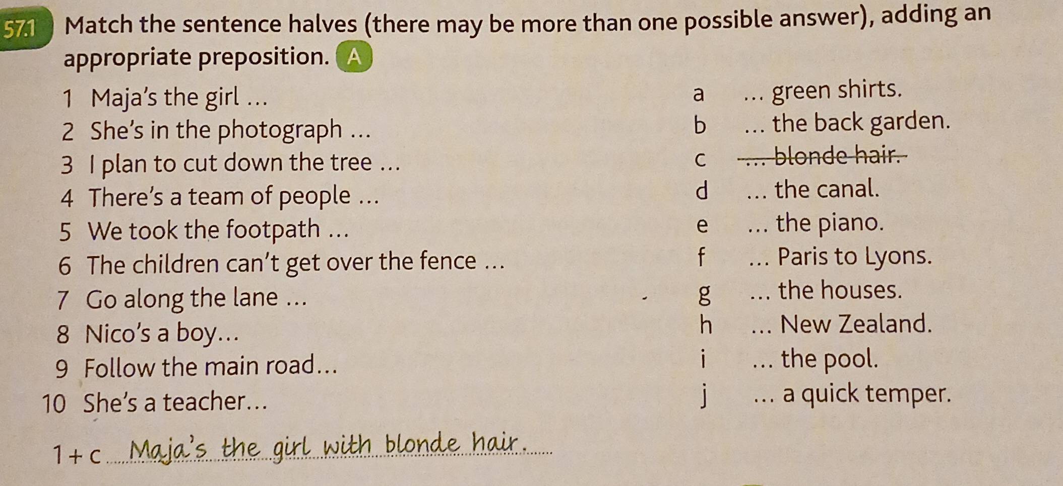 571 Match the sentence halves (there may be more than one possible answer), adding an
appropriate preposition. A
1 Maja’s the girl ... a ... green shirts.
bì
2 She’s in the photograph ... ... the back garden.
3 I plan to cut down the tree ... c . blonde hair.
4 There’s a team of people ... d ... the canal.
e .
5 We took the footpath ... the piano.
fù
6 The children can’t get over the fence ... ... Paris to Lyons.
7 Go along the lane ...
g ... the houses.
hé
8 Nico's a boy...... New Zealand.
9 Follow the main road... i ... the pool.
10 She’s a teacher... j . a quick temper.
th blonde hair .
_ 1+c