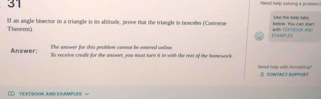 Need help solving a problem' 
Use the help tabs 
If an angle bisector in a triangle is its altitude, prove that the triangle is isosceles (Converse below. You can start 
with TEXTBOOK AND 
Theorem). EXAMPLES 
The answer for this problem cannot be entered online. 
Answer: To receive credit for the answer, you must turn it in with the rest of the homework. 
Need help with formatting? 
CONTACT SUPPORT 
TEXTBOOK AND EXAMPLES