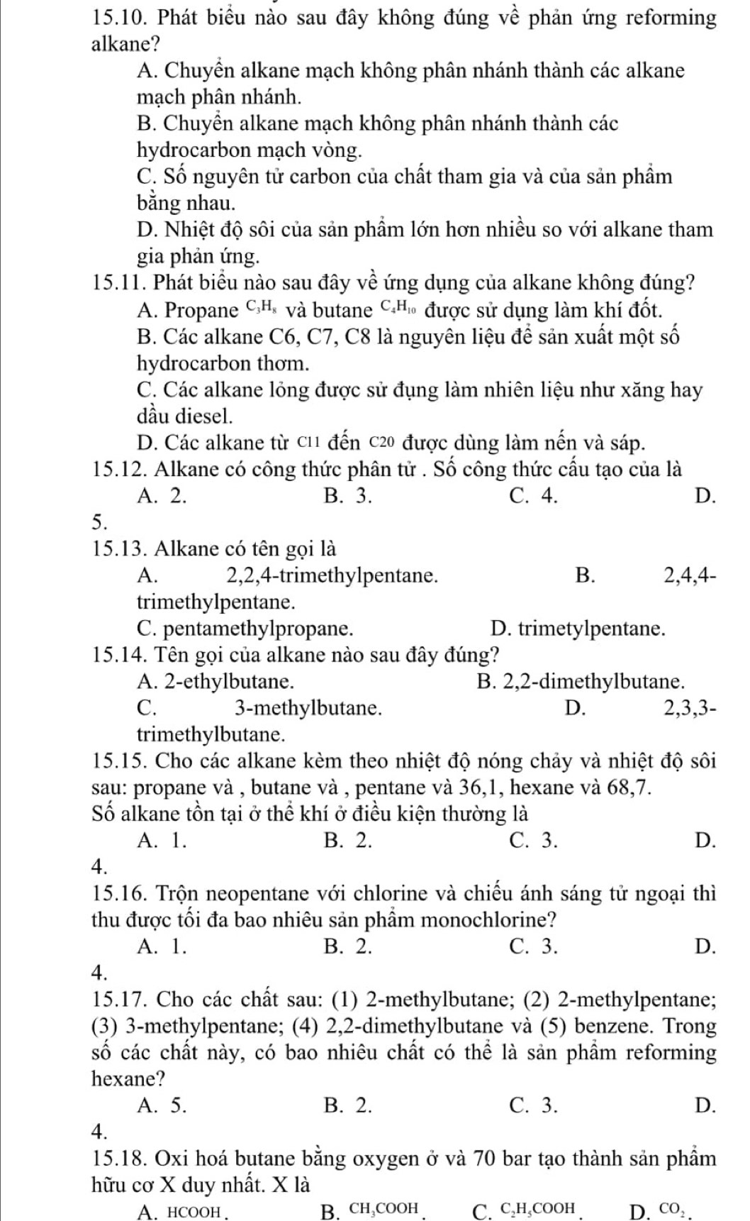 Phát biểu nào sau đây không đúng về phản ứng reforming
alkane?
A. Chuyền alkane mạch không phân nhánh thành các alkane
mạch phân nhánh.
B. Chuyền alkane mạch không phân nhánh thành các
hydrocarbon mạch vòng.
C. Số nguyên tử carbon của chất tham gia và của sản phầm
bằng nhau.
D. Nhiệt độ sôi của sản phẩm lớn hơn nhiều so với alkane tham
gia phản ứng.
15.11. Phát biểu nào sau đây về ứng dụng của alkane không đúng?
A. Propane CHỉ và butane C.Hủ được sử dụng làm khí đốt.
B. Các alkane C6, C7, C8 là nguyên liệu để sản xuất một số
hydrocarbon thơm.
C. Các alkane lỏng được sử đụng làm nhiên liệu như xăng hay
dầu diesel.
D. Các alkane từ c11 đến c20 được dùng làm nến và sáp.
15.12. Alkane có công thức phân tử . Số công thức cấu tạo của là
A. 2. B. 3. C. 4. D.
5.
15.13. Alkane có tên gọi là
A. 2,2,4-trimethylpentane. B. 2,4,4-
trimethylpentane.
C. pentamethylpropane. D. trimetylpentane.
15.14. Tên gọi của alkane nào sau đây đúng?
A. 2-ethylbutane. B. 2,2-dimethylbutane.
C. 3-methylbutane. D. 2,3,3-
trimethylbutane.
15.15. Cho các alkane kèm theo nhiệt độ nóng chảy và nhiệt độ sôi
sau: propane và , butane và , pentane và 36,1, hexane và 68,7.
Số alkane tồn tại ở thể khí ở điều kiện thường là
A. 1. B. 2. C. 3. D.
4.
15.16. Trộn neopentane với chlorine và chiếu ánh sáng tử ngoại thì
thu được tối đa bao nhiêu sản phẩm monochlorine?
A. 1. B. 2. C. 3. D.
4.
15.17. Cho các chất sau: (1) 2-methylbutane; (2) 2-methylpentane;
(3) 3-methylpentane; (4) 2,2-dimethylbutane và (5) benzene. Trong
số các chất này, có bao nhiêu chất có thể là sản phầm reforming
hexane?
A. 5. B. 2. C. 3. D.
4.
15.18. Oxi hoá butane bằng oxygen ở và 70 bar tạo thành sản phẩm
hữu cơ X duy nhất. X là
A. hcooh B. CH₃COOH C. C₂H,COOH D. co: