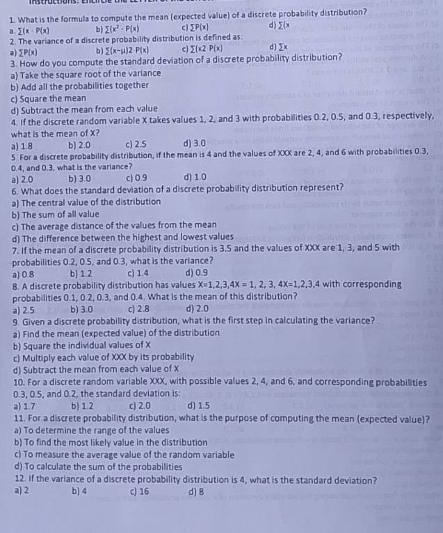 stroctions: en e
1. What is the formula to compute the mean (expected value) of a discrete probability distribution?
a sumlimits (x· P(x) b sumlimits (x^2· P(x) c sumlimits P(x) d) sumlimits (x
2. The variance of a discrete probability distribution is defined as:
a) sumlimits P(x) b) sumlimits (x-mu )2· P(x) c sumlimits (x2· P(x) d) sumlimits x
3. How do you compute the standard deviation of a discrete probability distribution?
a) Take the square root of the variance
b) Add all the probabilities together
c) Square the mean
d) Subtract the mean from each value
4. If the discrete random variable X takes values 1, 2, and 3 with probabilities 0.2, 0.5, and 0.3, respectively,
what is the mean of X?
a) 1.8 b) 2.0 c) 2.5 d) 3.0
5. For a discrete probability distribution, if the mean is 4 and the values of XXX are 2, 4, and 6 with probabilities 0.3,
0.4, and 0.3, what is the variance?
a) 2.0 b) 3.0 c) 0.9 d) 1.0
6. What does the standard deviation of a discrete probability distribution represent?
a) The central value of the distribution
b) The sum of all value
c) The average distance of the values from the mean
d) The difference between the highest and lowest values
7. If the mean of a discrete probability distribution is 3.5 and the values of XXX are 1, 3, and 5 with
probabilities 0.2, 0.5, and 0.3, what is the variance?
a) 0.8 b) 1 2 c) 1.4 d) 0.9
8. A discrete probability distribution has values X=1,2,3,4X=1,2,3,4X=1,2,3,4 with corresponding
probabilities 0.1, 0.2, 0.3, and 0.4. What is the mean of this distribution?
a) 2.5 b) 3.0 c) 2.8 d) 2.0
9. Given a discrete probability distribution, what is the first step in calculating the variance?
a) Find the mean (expected value) of the distribution
b) Square the individual values of X
c) Multiply each value of XXX by its probability
d) Subtract the mean from each value of X
10. For a discrete random variable XXX, with possible values 2, 4, and 6, and corresponding probabilities
0.3, 0.5, and 0.2, the standard deviation is:
a) 1.7 b) 1.2 c) 2.0 d) 1.5
11. For a discrete probability distribution, what is the purpose of computing the mean (expected value)?
a) To determine the range of the values
b) To find the most likely value in the distribution
c) To measure the average value of the random variable
d) To calculate the sum of the probabilities
12. If the variance of a discrete probability distribution is 4, what is the standard deviation?
a) 2 b) 4 c) 16 d) 8