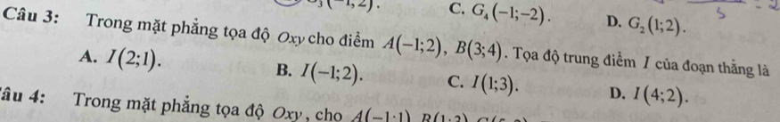 (1,2) C. G_4(-1;-2). D. G_2(1;2). 
Câu 3: Trong mặt phẳng tọa độ Oxy cho điểm A(-1;2), B(3;4). Tọa độ trung điểm / của đoạn thẳng là
A. I(2;1). B. I(-1;2). C. I(1;3). D. I(4;2). 
đâu 4: Trong mặt phẳng tọa độ Oxy , cho A(-1· 1)B(1· 2)