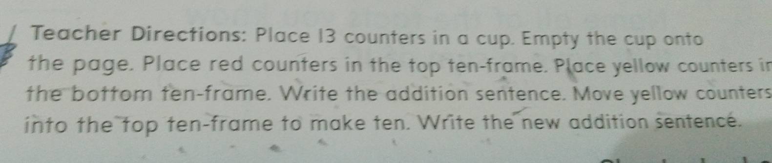 Teacher Directions: Place 13 counters in a cup. Empty the cup onto 
the page. Place red counters in the top ten-frame. Place yellow counters in 
the bottom ten-frame. Write the addition sentence. Move yellow counters 
into the top ten-frame to make ten. Write the new addition sentence.