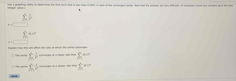 Use a graphing utility to determine the first term that is less than 0.0001 in each of the convergent series. Note that the answers are very different. (If necessary round your answers up to the next 
integer value.)
overline S=1  1/2^n 
n=□
(0.1)^n
overline n=
n=□
Explain how this will affect the rate at which the series converges. 
The serie sumlimits _(n=1)^(∈fty) 1/2^n  converges at a faster rate than sumlimits _(n=1)^(∈fty)(0.1)^n. 
The series sumlimits _(n=1)^(∈fty) 1/2^n  converges at a slower rate than sumlimits _(n=1)^(∈fty)(0.1)^n. 
eBook