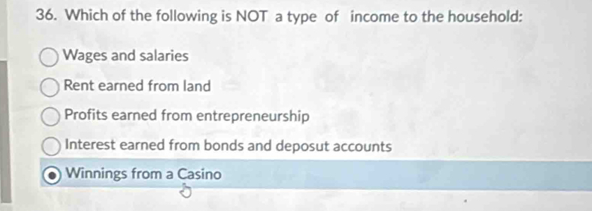 Which of the following is NOT a type of income to the household:
Wages and salaries
Rent earned from land
Profits earned from entrepreneurship
Interest earned from bonds and deposut accounts
Winnings from a Casino