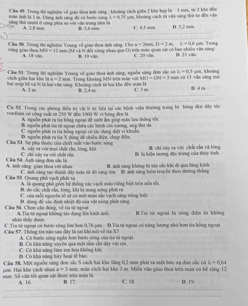 Trong thí nghiệm về giao thoa ánh sáng , khoảng cách giữa 2 khe hẹp là 1 mm, từ 2 khe đến
màn ảnh là 1 m. Dùng ảnh sáng đỏ có bước sóng lambda =0.75mu m , khoảng cách từ vân sáng thứ tư đến vân
sắng thử mười ở cùng phía so với vân trung tâm là
A. 2,8 mm. B. 3,6 mm. C. 4,5 mm. D. 5,2 mm.
Câu 50. Trong thi nghiệm Young về giao thoa ánh sáng. Cho a=2mm,D=2m,lambda =0,6mu m. Trong
vùng giao thoa MN=12mm (M và N đổi xứng nhau qua O) trên màn quan sát có bao nhiêu vân sáng:
A. 18 vân. B. 19 vân. C. 20 vân. D. 21 vân.
Câu 51. Trong thí nghiệm Young về giao thoa ánh sáng, nguồn sáng đơn sắc có lambda =0.5mu m , khoảng
cách giữa hai khe là a=2mm. Trong khoảng MN trên màn với MO=ON=5mm có 11 vān sáng mà
hai mép M và N là hai vân sáng. Khoảng cách từ hai khe đến màn là
A. 2 m. B. 2,4 m. C. 3 m. D. 4 m.
Cu 52. Trong các phòng điều trị vật lí trị liệu tại các bệnh viện thường trang bị bóng đèn dây tóc
vonfram có công suất từ 250 W đến 1000 W vì bóng đèn là
A. nguồn phát ra tia hồng ngoại đề sưỡi ấm giúp máu lưu thông tốt.
B. nguồn phát tia tử ngoại chữa các bệnh còi xương, ung thư da.
C. nguồn phát ra tia hồng ngoại có tác dụng diệt vi khuẫn.
D. nguồn phát ra tỉa X dùng đề chiếu điện, chụp điện.
Câu 53. Sự phụ thuộc của chiết suất vào bước sóng
A. xảy ra với mọi chất rắn, lỏng, khí. B. chỉ xảy ra với chất rắn và lỏng.
C. chỉ xây ra với chất rắn. D. là hiện tượng đặc trưng của thủy tỉnh.
Câu 54. Ánh sáng đơn sắc là
A. ánh sáng giao thoa với nhau B. ánh sáng không bị tán sắc khi đi qua lăng kính
C. ánh sảng tạo thành dãy màu từ đỏ sang tím D. ánh sảng luôn truyền theo đường thắng
Câu 55. Quang phố vạch phát xạ
A. là quang phổ gồm hệ thống các vạch màu riêng biệt trên nền tối.
B. do cắc chất rắn, lỏng, khí bị nung nóng phát ra
C. của mỗi nguyên tố sẽ có một màu sắc vạch sáng riêng biệt
D. dùng đề xác định nhiệt độ của vật nóng phát sảng.
Câu 56. Chọn câu đủng, về tia tử ngoại
A.Tia tử ngoại không tác dụng lên kính ảnh. BTia tử ngoại là sóng điện từ không
nhìn thầy được.
C.Tia tử ngoại có bước sóng lớn hơn 0,76 μm. D.Tia tử ngoại có năng lượng nhỏ hơn tia hồng ngoại
Câu 57. Thông tin nào sau đây là sai khi nói về tia X?
A. Có bước sóng ngắn hơn bước sóng của tia tử ngoại.
B. Có khả năng xuyên qua một tấm chì dày vài cm.
C. Có khả năng làm ion hóa không khí.
D. Cỏ khả năng hủy hoại tế bào.
Câu 58. Một nguồn sáng đơn sắc S cách hai khe Iâng 0,2 mm phát ra một bức xạ đơn sắc có lambda =0,64
μm. Hai khe cách nhau a=3mm , màn cách hai khe 3 m. Miền vân giao thoa trên màn có bề rộng 12
mm. Số vân tổi quan sát được trên màn là
A. 16. B. 17. C. 18. D. 19.