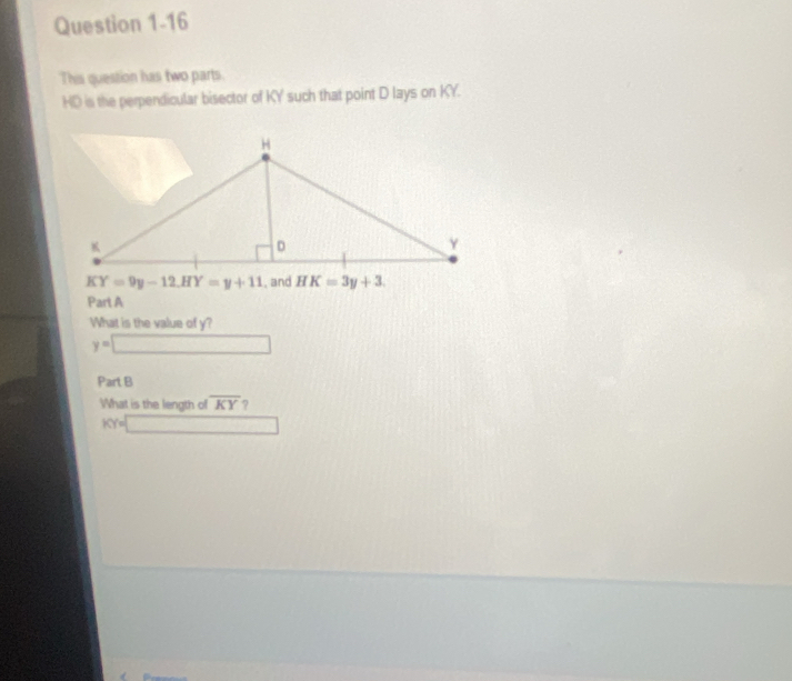 This question has two parts.
HD is the perpendicular bisector of KY such that point D lays on KY.
KY=9y-12,HY=y+11
Part A
What is the value of y?
y=□
Part B
What is the length of overline KY ?
KY=□