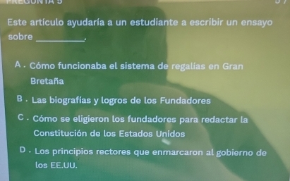 Este artículo ayudaría a un estudiante a escribir un ensayo
sobre _.
A . Cómo funcionaba el sistema de regalías en Gran
Bretaña
B . Las biografías y logros de los Fundadores
C . Cómo se eligieron los fundadores para redactar la
Constitución de los Estados Unidos
D . Los principios rectores que enmarcaron al gobierno de
los EE.UU.