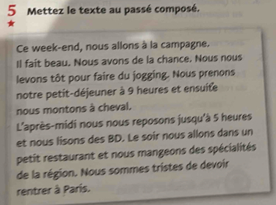 Mettez le texte au passé composé. 
1 
Ce week-end, nous allons à la campagne. 
Il fait beau. Nous avons de la chance. Nous nous 
levons tôt pour faire du jogging. Nous prenons 
notre petit-déjeuner à 9 heures et ensuite 
nous montons à cheval. 
L'après-midi nous nous reposons jusqu'à 5 heures 
et nous lisons des BD. Le soir nous allons dans un 
petit restaurant et nous mangeons des spécialités 
de la région. Nous sommes tristes de devoir 
rentrer à París.