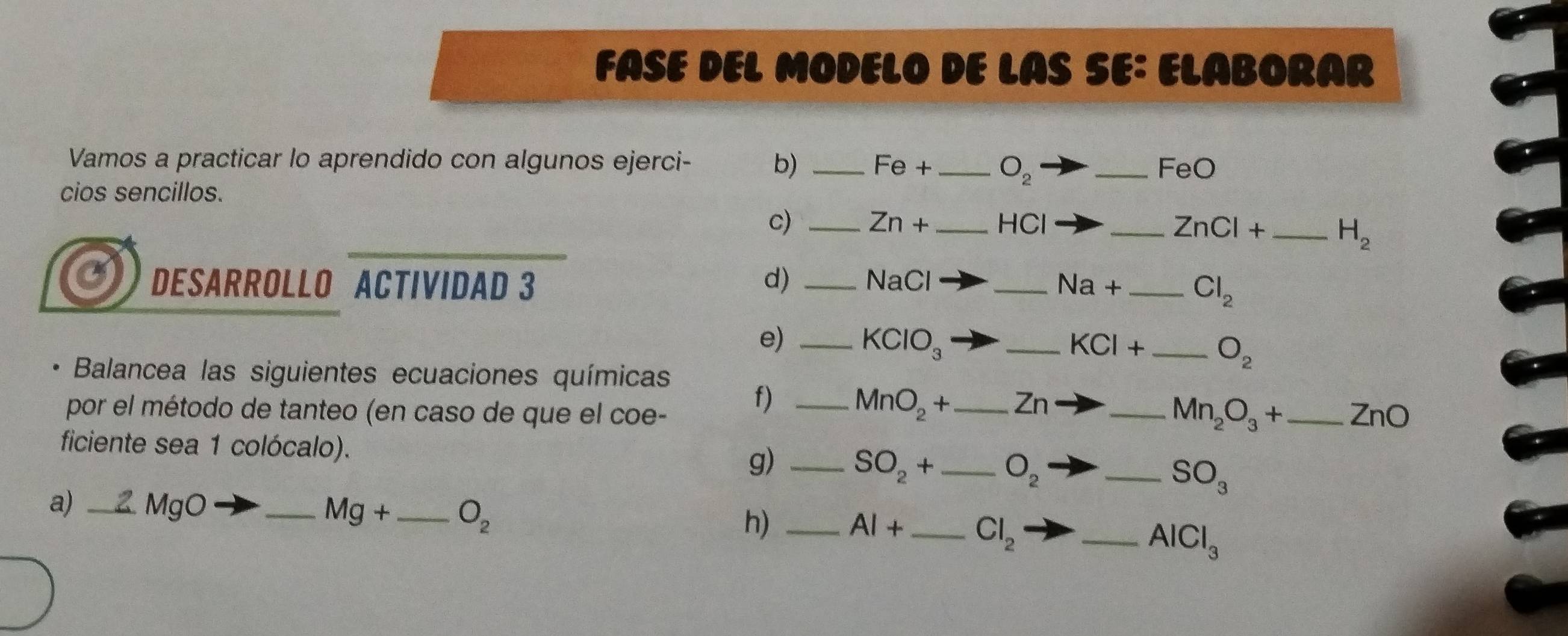 FASE DEL MODELO DE LAS SE: ELABORAR 
Vamos a practicar lo aprendido con algunos ejerci- b) _ Fe+ _  O_2 _FeO 
cios sencillos. 
c) _ Zn+ _  -1
_ ZnCl+ H_2
DESARROLLO ACTIVIDAD 3 d) _ NaCl _ Na+ _ Cl_2
e) _ KClO_3 _ KCl+ _ O_2
Balancea las siguientes ecuaciones químicas 
f) _ MnO_2+ Zn
Mn_2O_3+
por el método de tanteo (en caso de que el coe- ___ ZnO
ficiente sea 1 colócalo). 
g) _ SO_2+ _ O_2 _ SO_3
a) _ 2 MgO _ Mg+ O_2 h) _ AI+ Cl_2 _
AlCl_3