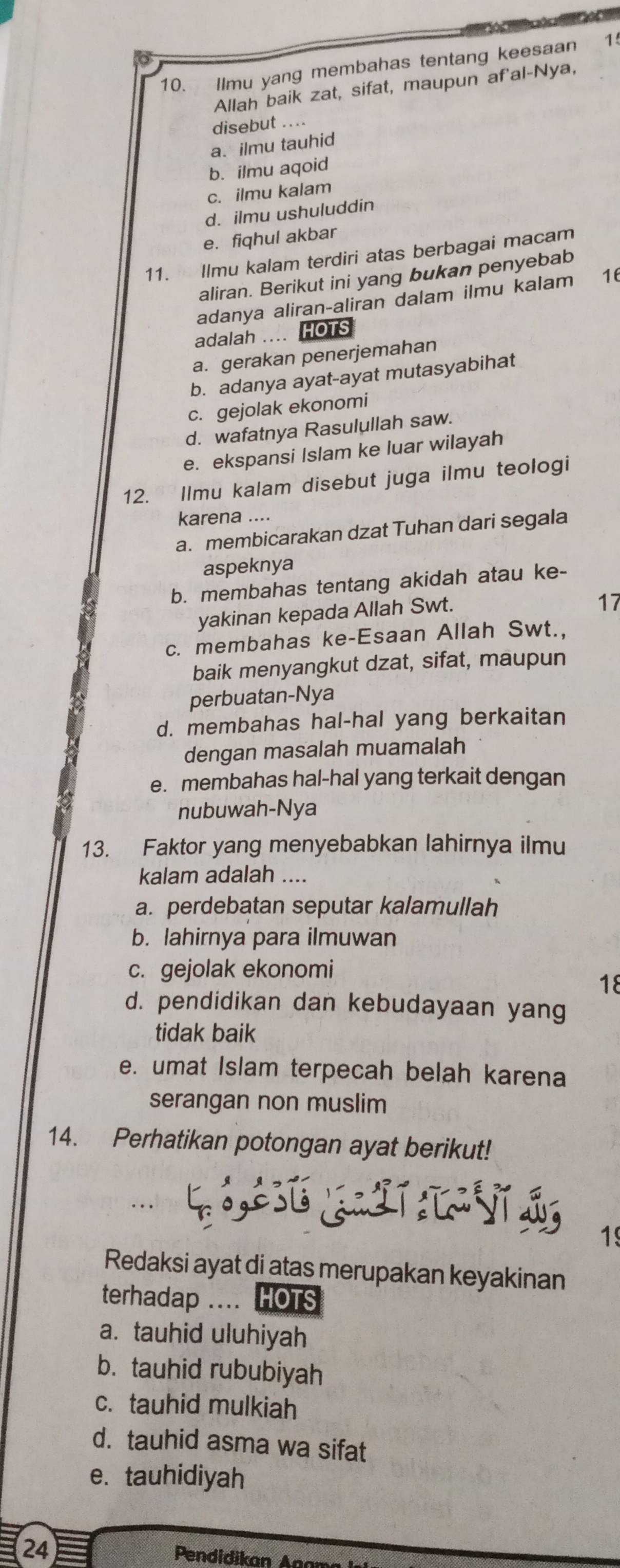 Ilmu yang membahas tentang keesaan 1
Allah baik zat, sifat, maupun af'al-Nya,
disebut ....
a. ilmu tauhid
b. ilmu aqoid
c. ilmu kalam
d. ilmu ushuluddin
e. fiqhul akbar
11. Ilmu kalam terdiri atas berbagai macam
aliran. Berikut ini yang bukan penyebab
adanya aliran-aliran dalam ilmu kalam 16
adalah ... HOTS
a. gerakan penerjemahan
b. adanya ayat-ayat mutasyabihat
c. gejolak ekonomi
d. wafatnya Rasulullah saw.
e. ekspansi Islam ke luar wilayah
12. Ilmu kalam disebut juga ilmu teologi
karena ....
a. membicarakan dzat Tuhan dari segala
aspeknya
b. membahas tentang akidah atau ke-
yakinan kepada Allah Swt.
17
c. membahas ke-Esaan Allah Swt.,
baik menyangkut dzat, sifat, maupun
perbuatan-Nya
d. membahas hal-hal yang berkaitan
dengan masalah muamalah
e. membahas hal-hal yang terkait dengan
nubuwah-Nya
13. Faktor yang menyebabkan lahirnya ilmu
kalam adalah ....
a. perdebatan seputar kalamullah
b. lahirnya para ilmuwan
c. gejolak ekonomi
18
d. pendidikan dan kebudayaan yang
tidak baik
e. umat Islam terpecah belah karena
serangan non muslim
14. Perhatikan potongan ayat berikut!
1
Redaksi ayat di atas merupakan keyakinan
terhadap .... HOTS
a. tauhid uluhiyah
b. tauhid rububiyah
c. tauhid mulkiah
d. tauhid asma wa sifat
e. tauhidiyah
(24)  Pendidikan Ana