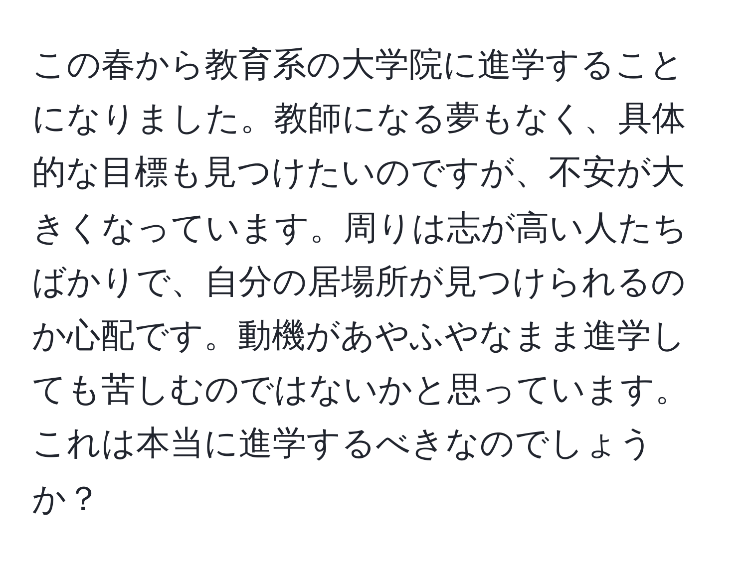 この春から教育系の大学院に進学することになりました。教師になる夢もなく、具体的な目標も見つけたいのですが、不安が大きくなっています。周りは志が高い人たちばかりで、自分の居場所が見つけられるのか心配です。動機があやふやなまま進学しても苦しむのではないかと思っています。これは本当に進学するべきなのでしょうか？