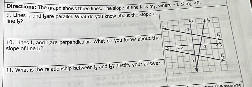 Directions: The graph shows three lines. The slope of line l_1 is m_1 , where -1≤ m_1<0.
9. Lines l_1 and l_2 are parallel. What do you know about the slope of
line l_2 ? 
10. Lines l_1 and l_3 are perpendicular. What do you know about the
slope of line l_3 ?
11. What is the relationship between l_2 and l_3 ? Justify your answe
th e  sw i n as .