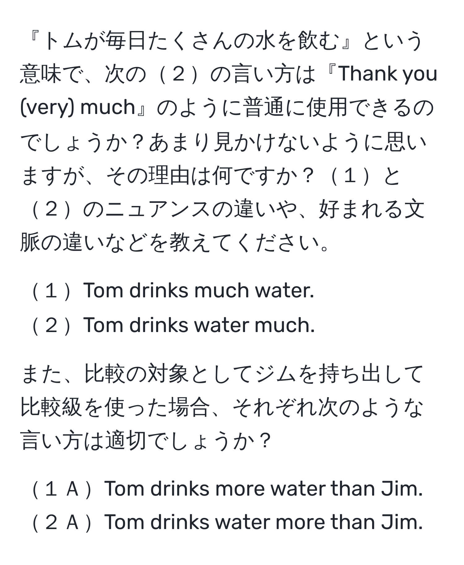 『トムが毎日たくさんの水を飲む』という意味で、次の２の言い方は『Thank you (very) much』のように普通に使用できるのでしょうか？あまり見かけないように思いますが、その理由は何ですか？１と２のニュアンスの違いや、好まれる文脈の違いなどを教えてください。  

１Tom drinks much water.  
２Tom drinks water much.  

また、比較の対象としてジムを持ち出して比較級を使った場合、それぞれ次のような言い方は適切でしょうか？  

１ＡTom drinks more water than Jim.  
２ＡTom drinks water more than Jim.