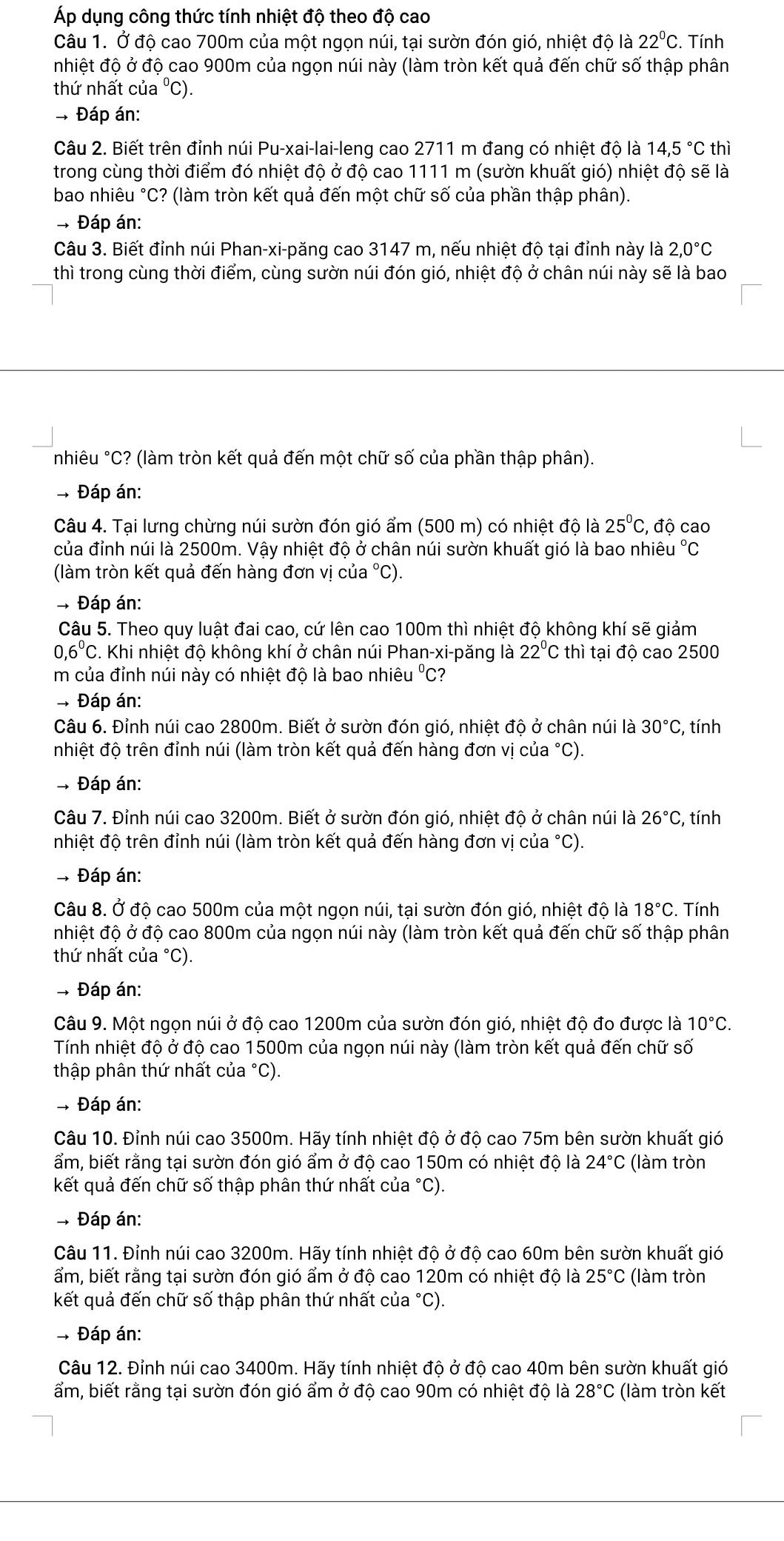 Áp dụng công thức tính nhiệt độ theo độ cao
Câu 1. Ở độ cao 700m của một ngọn núi, tại sườn đón gió, nhiệt độ là 22°C. Tính
nhiệt độ ở độ cao 900m của ngọn núi này (làm tròn kết quả đến chữ số thập phân
thứ nhất của °C).
- Đáp án:
Câu 2. Biết trên đỉnh núi Pu-xai-lai-leng cao 2711 m đang có nhiệt độ là 14,5°C thì
trong cùng thời điểm đó nhiệt độ ở độ cao 1111 m (sườn khuất gió) nhiệt độ sẽ là
bao nhiêu °C? (làm tròn kết quả đến một chữ số của phần thập phân).
* Đáp án:
Câu 3. Biết đỉnh núi Phan-xi-păng cao 3147 m, nếu nhiệt độ tại đỉnh này là 2,0°C
thì trong cùng thời điểm, cùng sườn núi đón gió, nhiệt độ ở chân núi này sẽ là bao
nhiêu °C? (làm tròn kết quả đến một chữ số của phần thập phân).
- Đáp án:
Câu 4. Tại lưng chừng núi sườn đón gió ẩm (500 m) có nhiệt độ là 25°C;, độ cao
của đỉnh núi là 2500m. Vậy nhiệt độ ở chân núi sườn khuất gió là bao nhiêu °C
(làm tròn kết quả đến hàng đơn vị của °C).
* Đáp án:
Câu 5. Theo quy luật đai cao, cứ lên cao 100m thì nhiệt độ không khí sẽ giảm
0,6^0C. Khi nhiệt độ không khí ở chân núi Phan-xi-păng là 22°C thì tại độ cao 2500
m của đỉnh núi này có nhiệt độ là bao nhiêu °C?
* Đáp án:
Câu 6. Đỉnh núi cao 2800m. Biết ở sườn đón gió, nhiệt độ ở chân núi là 30°C , tính
nhiệt độ trên đỉnh núi (làm tròn kết quả đến hàng đơn vị của °C).
# Đáp án:
Câu 7. Đỉnh núi cao 3200m. Biết ở sườn đón gió, nhiệt độ ở chân núi là 26°C , tính
nhiệt độ trên đỉnh núi (làm tròn kết quả đến hàng đơn vị của °C).
- Đáp án:
Câu 8. Ở độ cao 500m của một ngọn núi, tại sườn đón gió, nhiệt độ là 18°C. Tính
nhiệt độ ở độ cao 800m của ngọn núi này (làm tròn kết quả đến chữ số thập phân
thứ nhất của °C).
-, Đáp án:
Câu 9. Một ngọn núi ở độ cao 1200m của sườn đón gió, nhiệt độ đo được là 10°C.
Tính nhiệt độ ở độ cao 1500m của ngọn núi này (làm tròn kết quả đến chữ số
thập phân thứ nhất của °C).
- Đáp án:
Câu 10. Đỉnh núi cao 3500m. Hãy tính nhiệt độ ở độ cao 75m bên sườn khuất gió
ẩm, biết rằng tại sườn đón gió ẩm ở độ cao 150m có nhiệt độ là 24°C (làm tròn
kết quả đến chữ số thập phân thứ nhất của °C).
* Đáp án:
Câu 11. Đỉnh núi cao 3200m. Hãy tính nhiệt độ ở độ cao 60m bên sườn khuất gió
ẩm, biết rằng tại sườn đón gió ẩm ở độ cao 120m có nhiệt độ là 25°C (làm tròn
kết quả đến chữ số thập phân thứ nhất của °C).
# Đáp án:
Câu 12. Đỉnh núi cao 3400m. Hãy tính nhiệt độ ở độ cao 40m bên sườn khuất gió
ẩm, biết rằng tại sườn đón gió ẩm ở độ cao 90m có nhiệt độ là 28°C (làm tròn kết