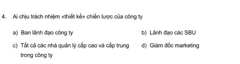 Ai chịu trách nhiệm «thiết kế» chiến lược của công ty
a) Ban lãnh đạo công ty b) Lãnh đạo các SBU
c) Tất cả các nhà quản lý cấp cao và cấp trung d) Giám đốc marketing
trong công ty