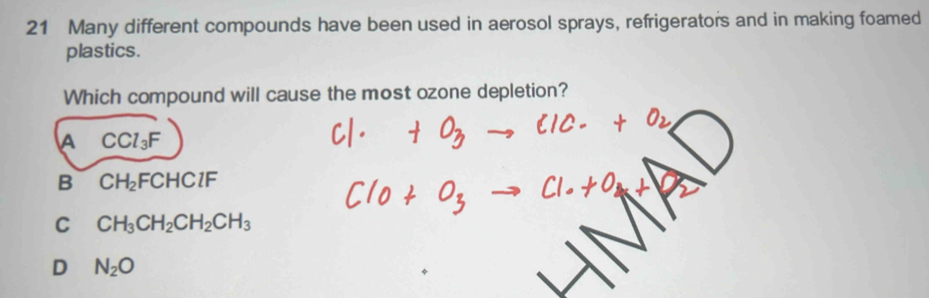 Many different compounds have been used in aerosol sprays, refrigerators and in making foamed
plastics.
Which compound will cause the most ozone depletion?
A CCl_3F
B CH_2FCHClF
C CH_3CH_2CH_2CH_3
D N_2O