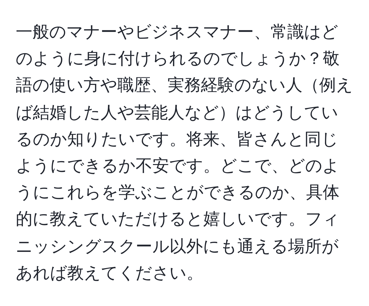 一般のマナーやビジネスマナー、常識はどのように身に付けられるのでしょうか？敬語の使い方や職歴、実務経験のない人例えば結婚した人や芸能人などはどうしているのか知りたいです。将来、皆さんと同じようにできるか不安です。どこで、どのようにこれらを学ぶことができるのか、具体的に教えていただけると嬉しいです。フィニッシングスクール以外にも通える場所があれば教えてください。