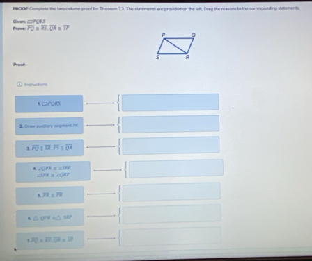 PROOF Complete the two-column proof for Theorem 7.3. The statements are provided on the left. Drag the reasons to the corresponding statements. 
Prove: Givert □ PQRS
overline PQ≌ overline RS,overline QR overline SP
Proof 
Imtructions
□ PORS
2. Draw euxillary segment Pr
overline POparallel overline SR.overline PS overline QR
4. ∠ OPR= ∠ SRP
∠ SPR≌ ∠ QRP
s overline PR≌ overline TR
6 △ OPRa△ SAP
1overline PQ=overline EL overline Od=overline IP