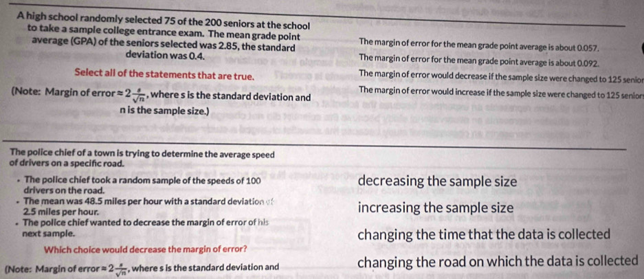 A high school randomly selected 75 of the 200 seniors at the school
to take a sample college entrance exam. The mean grade point The margin of error for the mean grade point average is about 0.057.
average (GPA) of the seniors selected was 2.85, the standard
deviation was 0.4. The margin of error for the mean grade point average is about 0.092.
Select all of the statements that are true. The margin of error would decrease if the sample size were changed to 125 senio
The margin of error would increase if the sample size were changed to 125 senior
(Note: Margin of error approx 2 s/sqrt(n)  , where s is the standard deviation and
n is the sample size.)
The police chief of a town is trying to determine the average speed
of drivers on a specific road.
. The police chief took a random sample of the speeds of 100 decreasing the sample size
drivers on the road.
The mean was 48.5 miles per hour with a standard deviation increasing the sample size
2.5 miles per hour
The police chief wanted to decrease the margin of error of his
next sample. changing the time that the data is collected
Which choice would decrease the margin of error?
(Note: Margin of error approx 2 s/sqrt(n)  , where s is the standard deviation and changing the road on which the data is collected