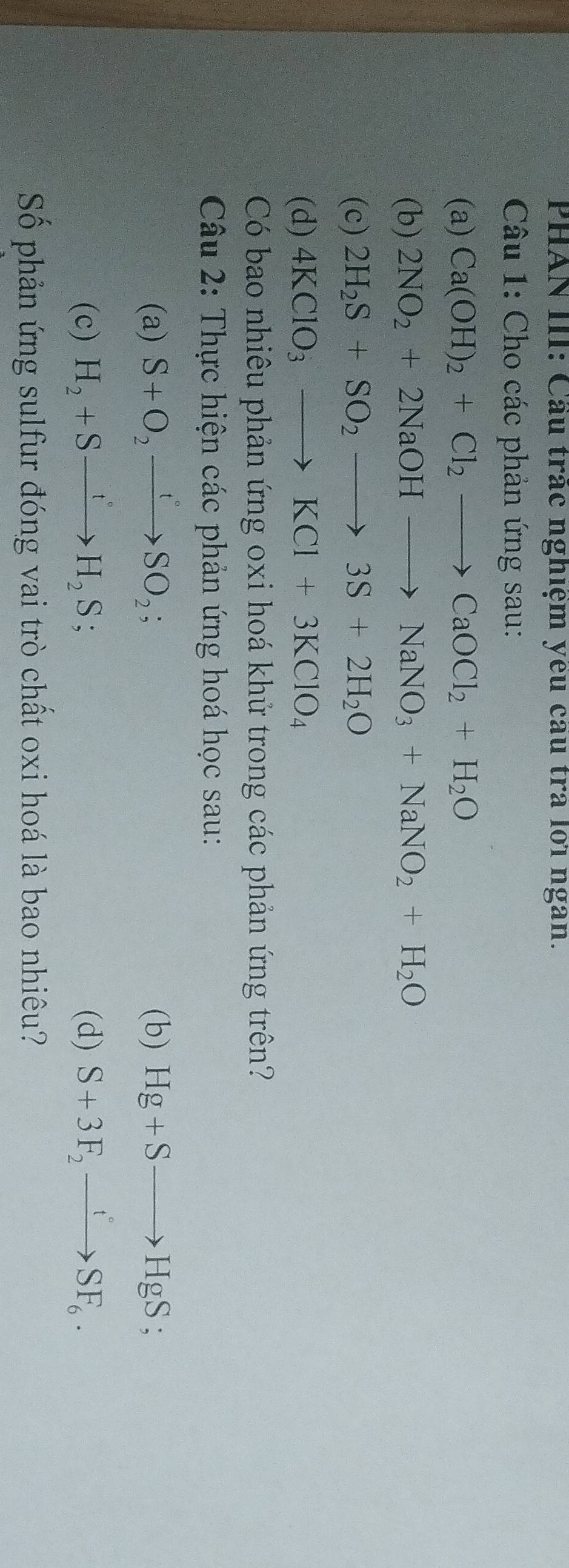 PHAN III: Cầu trác nghiệm yêu cầu tra lới ngan. 
Câu 1: Cho các phản ứng sau: 
(a) Ca(OH)_2+Cl_2to CaOCl_2+H_2O
(b) 2NO_2+2NaOHto NaNO_3+NaNO_2+H_2O
(c) 2H_2S+SO_2to 3S+2H_2O
(d) 4KClO_3to KCl+3KClO_4
Có bao nhiêu phản ứng oxi hoá khứ trong các phản ứng trên? 
Câu 2: Thực hiện các phản ứng hoá học sau: 
(a) S+O_2xrightarrow t°SO_2; (b) Hg+Sto HgS; 
(c) H_2+Sxrightarrow t°H_2S; (d) S+3F_2xrightarrow tSF_6. 
Số phản ứng sulfur đóng vai trò chất oxi hoá là bao nhiêu?