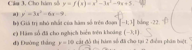 Cho hàm số y=f(x)=x^3-3x^2-9x+5. 
a) y'=3x^2-6x-9. 
b) Giá trị nhỏ nhất của hàm số trên đoạn [-1;3] bằng -22. 
c) Hàm số đã cho nghịch biến trên khoảng (-3;1). 
d) Đường thắng y=10 cất đồ thị hàm số đã cho tại 2 điểm phân biệt.