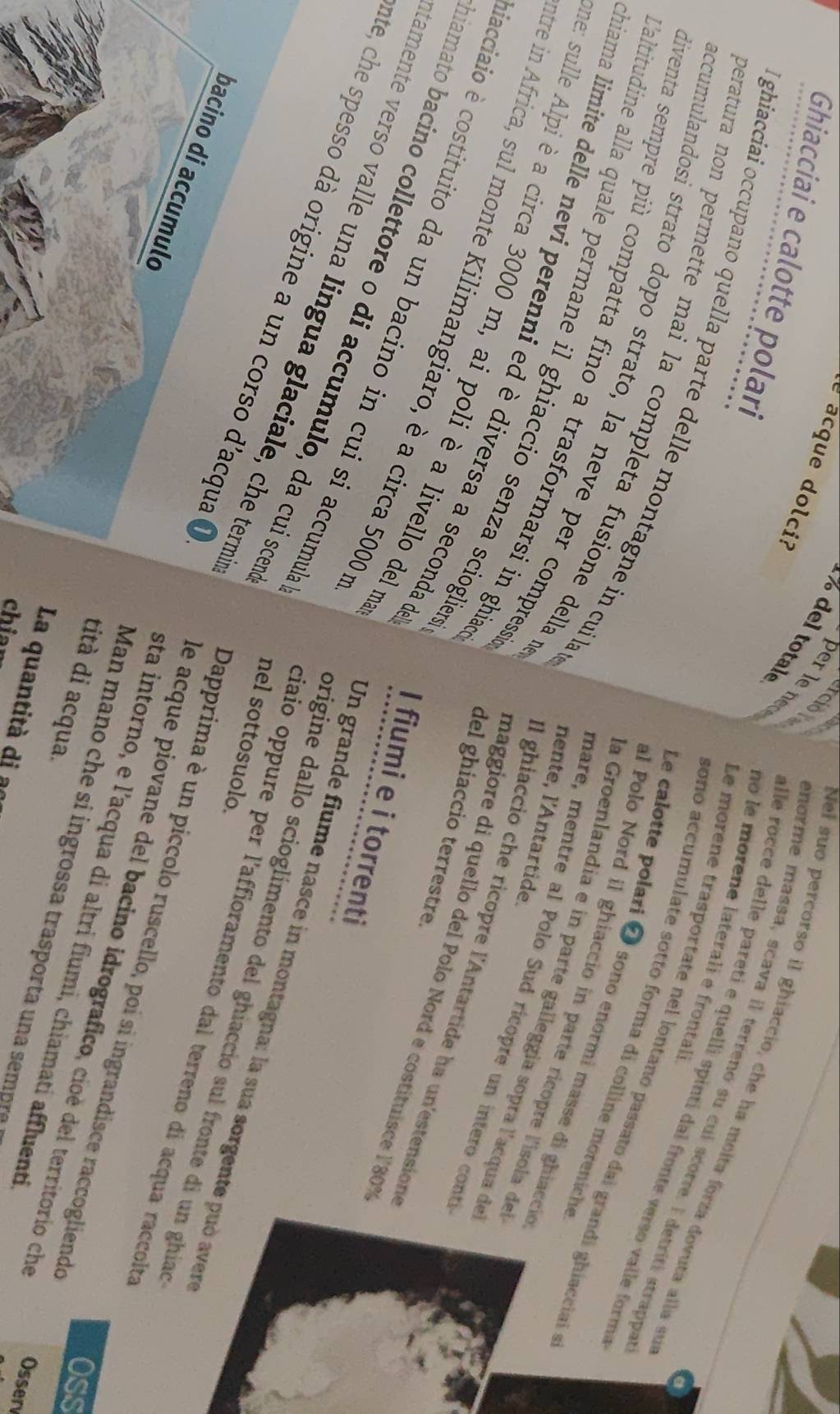total
Ghiacciai e calotte polari
del suo percorso il ghiaccio, che ha molta forza dovuta alla su
erciol norme massa, scava il terrenó su cui scorre. E detriti strappa
no le morene laterali e frontali
per le ne alle rocce delle pareti e quelli spinti dal fronte verso valle form
é acque dolci? sono accumulate sotto forma di colline moreniche
ghiacciai occupano quella parte delle montagne in cuila
Le morene trasportate nel lontano passato dal grandi ghíacciai 
Le calotte polari 2 sono enormi masse di ghiacció
al Polo Nord il ghiaccio in parte ricopre l'isola del
eratura non permette mai la completa fusione della n Il ghiaccio che ricopre l'Antartide ha un'estensione
Caltitudine alla quale permane il ghiaccio senza scioglier
liventa sempre più compatta fino a trasformarsi in ghia del ghiaccio terrestre.
la Groenlandia e in parte galleggía sopra l'acqua de
nente, l'Antartide.
ccumulandosi strato dopo strato, la neve per compress maggiore di quello del Polo Nord e costituisce l'80%
mare, mentre al Polo Sud ricopre un intero conti
hiama limite delle nevi perenni ed è diversa a seconda o I fiumi e i torrenti
me: sulle Alpi è a circa 3000 m, ai poli è a livello del m
tre in Africa, sul monte Kilimangiaro, è a circa 5000m
facciaio è costituito da un bacino in cui si accumul
iamato bacino collettore o di accumulo, da cui scer nel sottosuolo.
tamente verso valle una lingua glaciale, che term
ate, che spesso dà origine a un corso d'acqua 
Un grande fiume nasce in montagna: la sua sorgente può aver
origine dallo scioglimento del ghiaccio sul fronte di un ghiad
ciaio oppure per l'affioramento dal terreno di acqua raccolté
bacino di accumulo
Dapprima è un piccolo ruscello, poi si ingrandisce raccogliendo
de acque piovane del bacino idrografico, cioè del territorio che Osser
sta intorno, e l’acqua di altri fiumi, chiamati affluenti
Oss
tità di acqua.
Man mano ch e s ingrossa trasporta    a mpe
La quantità di a
chia