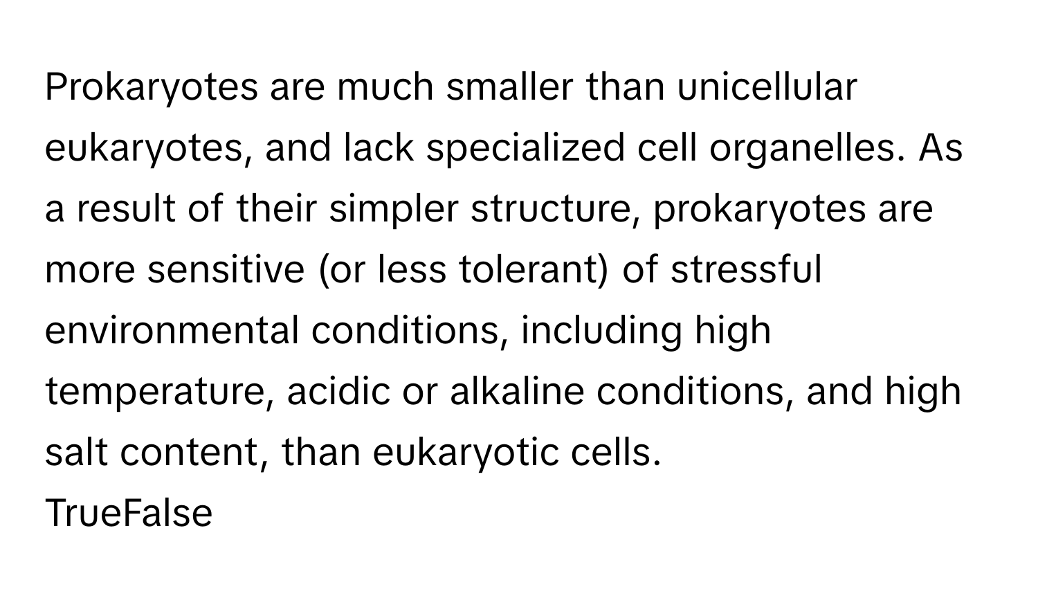 Prokaryotes are much smaller than unicellular eukaryotes, and lack specialized cell organelles. As a result of their simpler structure, prokaryotes are more sensitive (or less tolerant) of stressful environmental conditions, including high temperature, acidic or alkaline conditions, and high salt content, than eukaryotic cells.

TrueFalse