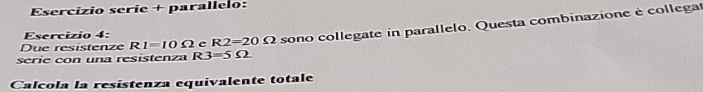 Esercizio serie + parallelo: 
Due resistenze RI=10Omega e R2=20Omega sono collegate in parallelo. Questa combinazione è collega 
Esercizio 4: 
serie con una resistenza R3=5Omega
Calcola la resistenza equivalente totale