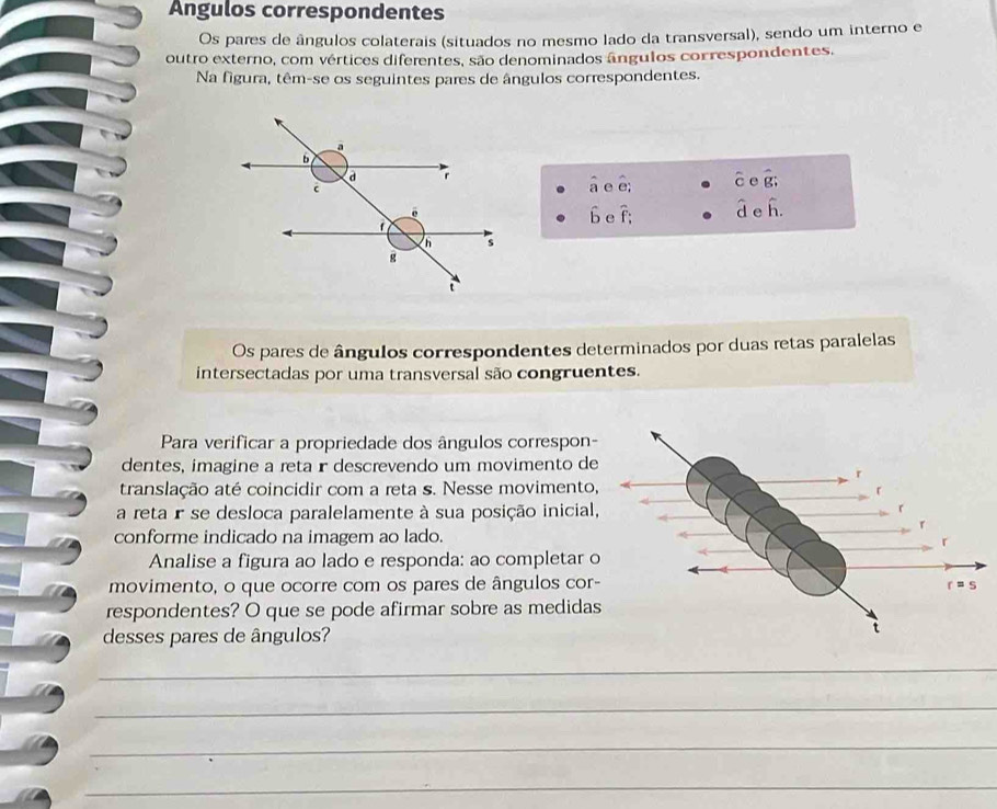 Ángulos correspondentes
Os pares de ângulos colaterais (situados no mesmo lado da transversal), sendo um interno e
outro externo, com vértices diferentes, são denominados ângulos correspondentes,
Na figura, têm-se os seguintes pares de ângulos correspondentes.
widehat a e hat e_i hat cehat g;
hat b e widehat f: hat dehat h.
Os pares de ângulos correspondentes determinados por duas retas paralelas
intersectadas por uma transversal são congruentes.
Para verificar a propriedade dos ângulos correspon-
dentes, imagine a reta r descrevendo um movimento de
translação até coincidir com a reta s. Nesse movimento
a reta r se desloca paralelamente à sua posição inicial
conforme indicado na imagem ao lado.
Analise a figura ao lado e responda: ao completar o
movimento, o que ocorre com os pares de ângulos cor-
respondentes? O que se pode afirmar sobre as medida
desses pares de ângulos?
_
_
_
_