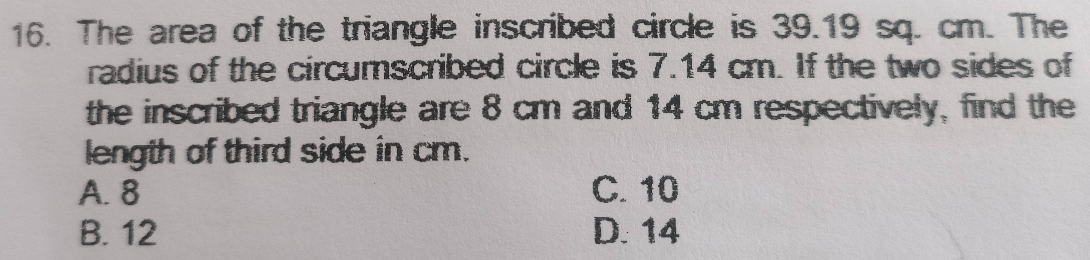 The area of the triangle inscribed circle is 39.19 sq. cm. The
radius of the circumscribed circle is 7.14 cm. If the two sides of
the inscribed triangle are 8 cm and 14 cm respectively, find the
length of third side in cm.
A. 8 C. 10
B. 12 D. 14