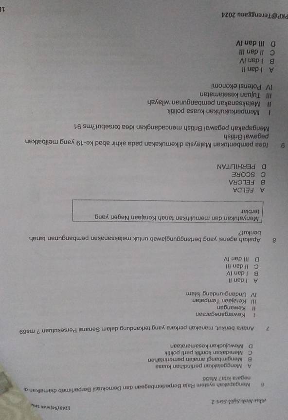 1249/Sejarah se
Aku Nok Sijū Sứi 2
6 Mengapakah system Raja Berperlembagaan dan Demokrasi Berparlimeb diamalkan 
negara kita? Ms56
A Menggelakkan pertindihan kuasa
B Mengimbangi amalan pemerintahan
C Meredakan konflik parti politik
D Mewujudkan kesamarataan
7 Antara berikut, manakah perkara yang terkandung dalam Senarai Persekutuan ? ms69
l Kewarganegaraan
II Kewangan
III Kerajaan Tempatan
IV Undang-undang Islam
A I dan II
B I dan IV
C Il dan III
D III dan IV
8 Apakah agensi yang bertanggungjawab untuk melaksanakan pembangunan tanah
berikut?
Menyatukan dan memulihkan tanah Kerajaan Negeri yang
terbiar
A FELDA
B FELCRA
C SCORE
D PERHILITAN
9 Idea pembentukan Malaysia dikemukakan pada akhir abad ke-19 yang melibatkan
pegawai British
Mengapakah pegawai British mencadangkan idea tersebut?ms 91
I Memperkukuhkan kuasa politik
II Melaksanakan pembangunan wilayah
III Tujuan keselamatan
IV Potensi ekonomi
A l dan II
B I dan IV
C II dan III
D II dan IV
PKP@Terengganu 2024 18