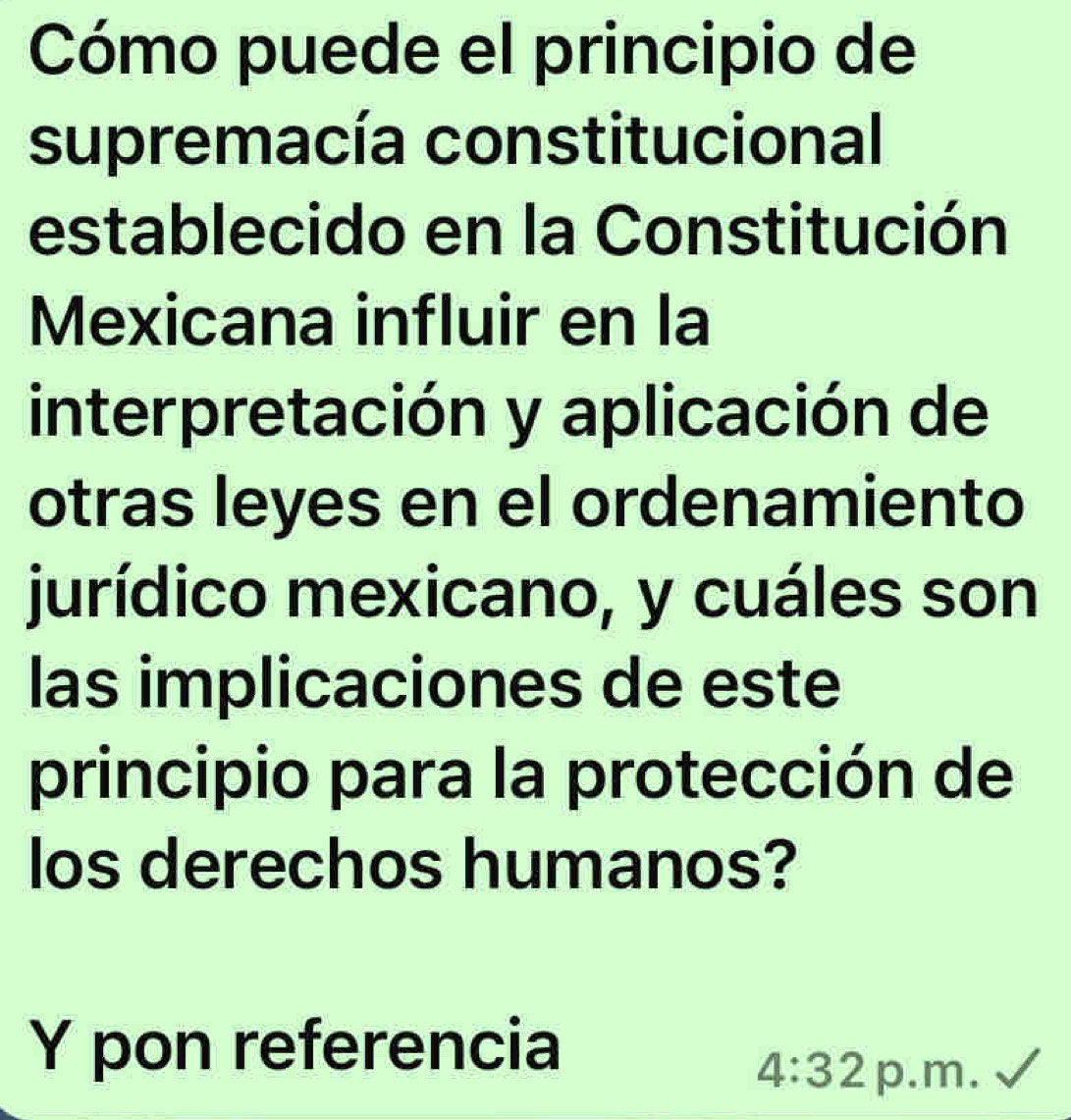 Cómo puede el principio de 
supremacía constitucional 
establecido en la Constitución 
Mexicana influir en la 
interpretación y aplicación de 
otras leyes en el ordenamiento 
jurídico mexicano, y cuáles son 
las implicaciones de este 
principio para la protección de 
los derechos humanos? 
Y pon referencia 
4:32 p.m.