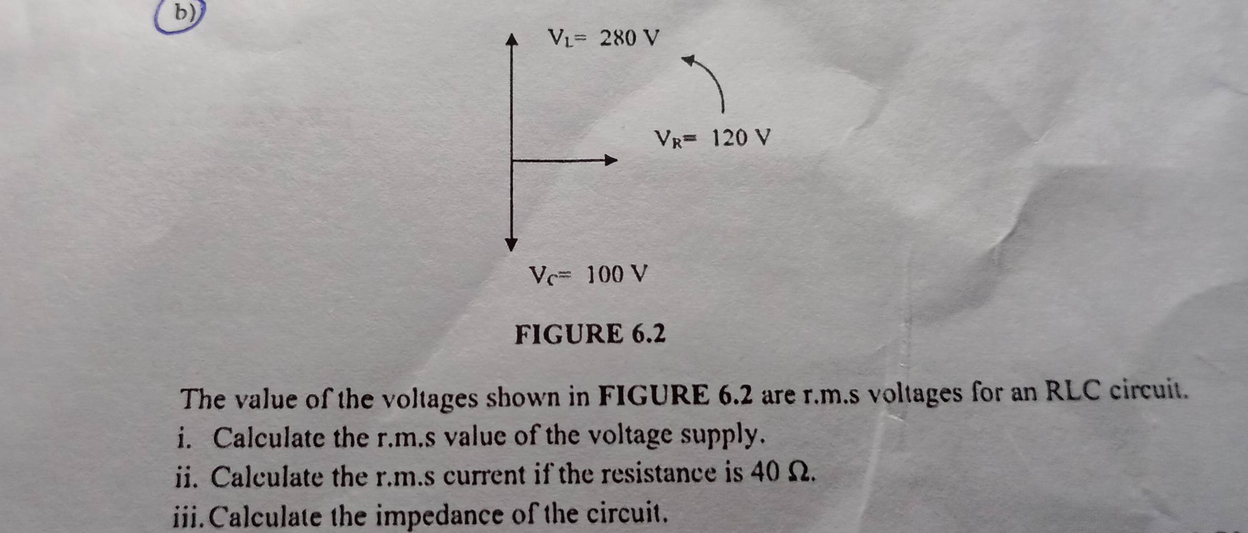 V_L=280V
V_R=120V
V_C=100V
FIGURE 6.2 
The value of the voltages shown in FIGURE 6.2 are r.m.s voltages for an RLC circuit. 
i. Calculate the r.m.s value of the voltage supply. 
ii. Calculate the r.m.s current if the resistance is 40 Ω. 
iii.Calculate the impedance of the circuit.