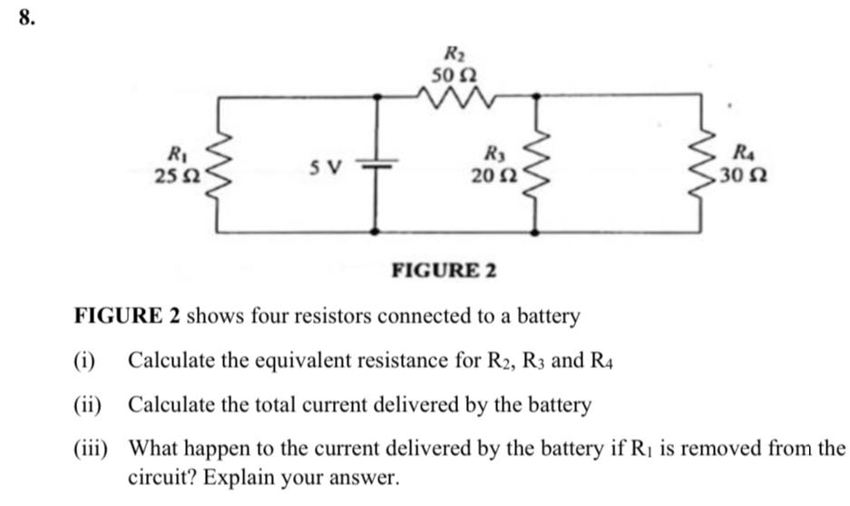 FIGURE 2
FIGURE 2 shows four resistors connected to a battery
(i) Calculate the equivalent resistance for R_2,R_3 and R_4
(ii) Calculate the total current delivered by the battery
(iii) What happen to the current delivered by the battery if R_1 is removed from the
circuit? Explain your answer.