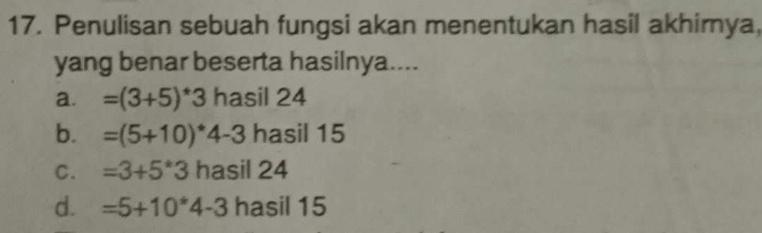 Penulisan sebuah fungsi akan menentukan hasil akhirnya,
yang benar beserta hasilnya....
a. =(3+5)^*3 hasil 24
b. =(5+10)^*4-3 hasil 15
C. =3+5*3 hasil 24
d. =5+10*4-3 asil15