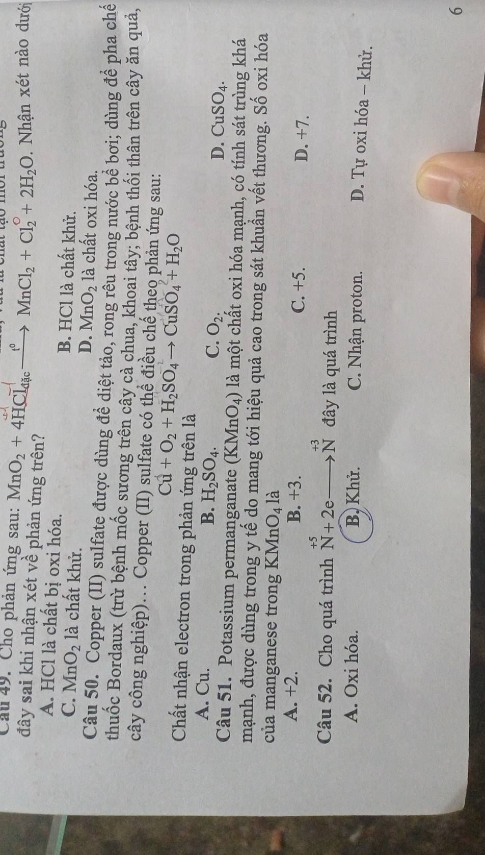 Cầu 49. Cho phản ứng sau: MnO_2+4HCl_dacto MnCl_2+Cl_2^((circ)+2H_2)O. Nhận xét nào dưới
đây sai khi nhận xét về phản ứng trên?
A. HCl là chất bị oxi hóa. B. HCl là chất khử.
C. MnO_2 là chất khử.
D. MnO_2 là chất oxi hóa.
Câu 50. Copper (II) sulfate được dùng để diệt tảo, rong rêu trong nước bể bơi; dùng để pha chế
thuốc Bordaux (trừ bệnh mốc sương trên cây cà chua, khoai tây; bệnh thối thân trên cây ăn quả,
cây công nghiệp)... Copper (II) sulfate có thể điều chế theo phản ứng sau:
Cu+O_2+H_2SO_4to CuSO_4+H_2O
Chất nhận electron trong phản ứng trên là
A. Cu. B. H_2SO_4. C. O_2. CuSO_4. 
D.
Câu 51. Potassium permanganate (KMnO_4) là một chất oxi hóa mạnh, có tính sát trùng khá
mạnh, được dùng trong y tế do mang tới hiệu quả cao trong sát khuẩn vết thương. Số oxi hóa
của manganese trong KM 1O_4 là
A. +2. B. +3. C. +5. D. +7.
+3
Câu 52. Cho quá trình beginarrayr +5 N+2e_ endarray N đây là quá trình
A. Oxi hóa. B, Khử. C. Nhận proton.
D. Tự oxi hóa - khử.
6