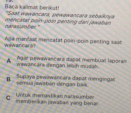 Baca kalimat berikut!
"Saat wawancara, pewawancara sebaiknya
mencatat poin-poin penting dari jawaban
narasumber."
Apa manfaat mencatat poin-poin penting saat
wawancara?
Agar pewawancara dapat membuat laporan
A wawancara dengan lebih mudah.
Supaya pewawancara dapat mengingat
B semua jawaban dengan baik.
Untuk memastikan narasumber
C memberikan jawaban yang benar.