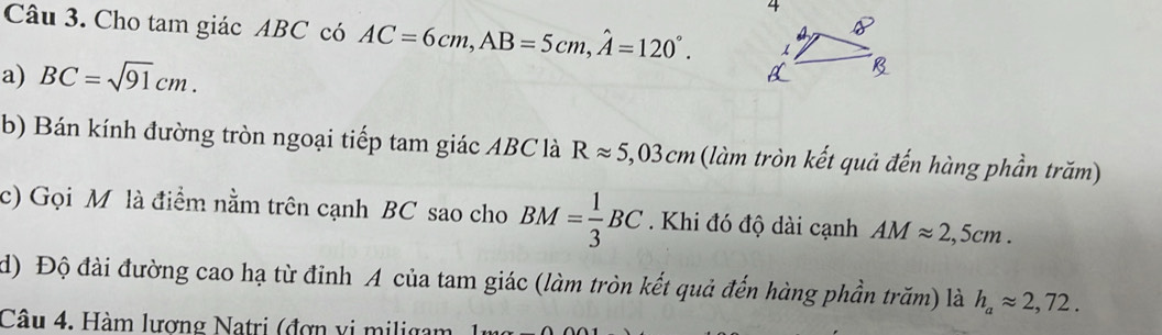 Cho tam giác ABC có AC=6cm, AB=5cm, hat A=120°. 
a) BC=sqrt(91)cm. 
b) Bán kính đường tròn ngoại tiếp tam giác ABC là Rapprox 5,03cm (làm tròn kết quả đến hàng phần trăm) 
c) Gọi M là điểm nằm trên cạnh BC sao cho BM= 1/3 BC. Khi đó độ dài cạnh AMapprox 2,5cm. 
d) Độ đài đường cao hạ từ đỉnh A của tam giác (làm tròn kết quả đến hàng phần trăm) là h_aapprox 2,72. 
Câu 4. Hàm lương Natri (đợn vi miligam 1