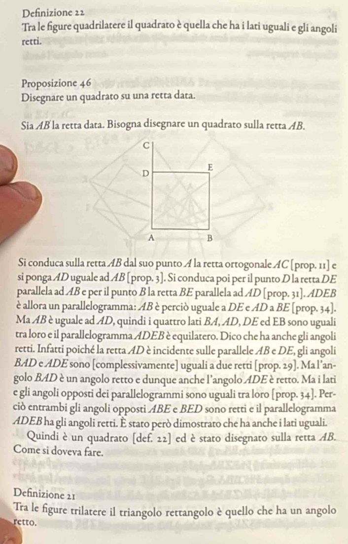 Definizione 22
Tra le figure quadrilatere il quadrato è quella che ha i lati uguali e gli angoli
retti.
Proposizione 46
Disegnare un quadrato su una retta data.
Sia AB la retta data. Bisogna disegnare un quadrato sulla retta AB.
C
E
D
A B
Si conduca sulla retta AB dal suo punto A la retta ortogonale AC [prop. 11] e
si ponga AD uguale ad AB [prop. 3]. Si conduca poi per il punto D la retta DE
parallela ad AB e per il punto B la retta BE parallela ad AD [prop. 31]. ADEB
è allora un parallelogramma: AB è perciò uguale a DE e AD a BE [prop. 34].
Ma AB è uguale ad AD, quindi i quattro lati BA, AD, DE ed EB sono uguali
tra loro e il parallelogramma ADEB è equilatero. Dico che ha anche gli angoli
retti. Infatti poiché la retta AD è incidente sulle parallele AB e DE, gli angoli
BAD e ADE sono [complessivamente] uguali a due retti [prop. 29]. Ma l’an-
golo BAD è un angolo retto e dunque anche l’angolo ADE è retto. Ma i lati
e gli angoli opposti dei parallelogrammi sono uguali tra loro [prop. 34]. Per-
ciò entrambi gli angoli opposti ABE e BED sono retti e il parallelogramma
ADEB ha gli angoli retti. È stato però dimostrato che ha anche i lati uguali.
Quindi è un quadrato [def. 22] ed è stato disegnato sulla retta AB.
Come si doveva fare.
Definizione 21
Tra le figure trilatere il triangolo rettangolo è quello che ha un angolo
retto.