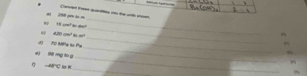 barium hydroxite 
a) 255 pm to m
Convert these quantities into the units shown. m
b) 15cm^3 to dm^3
_ 
c) 420cm^3 to m^3
_ 
d) 70 MPa to Pa 
_ 
e) 98 mg to g
(3) 
(7) 
_
-46°C to K
(1)