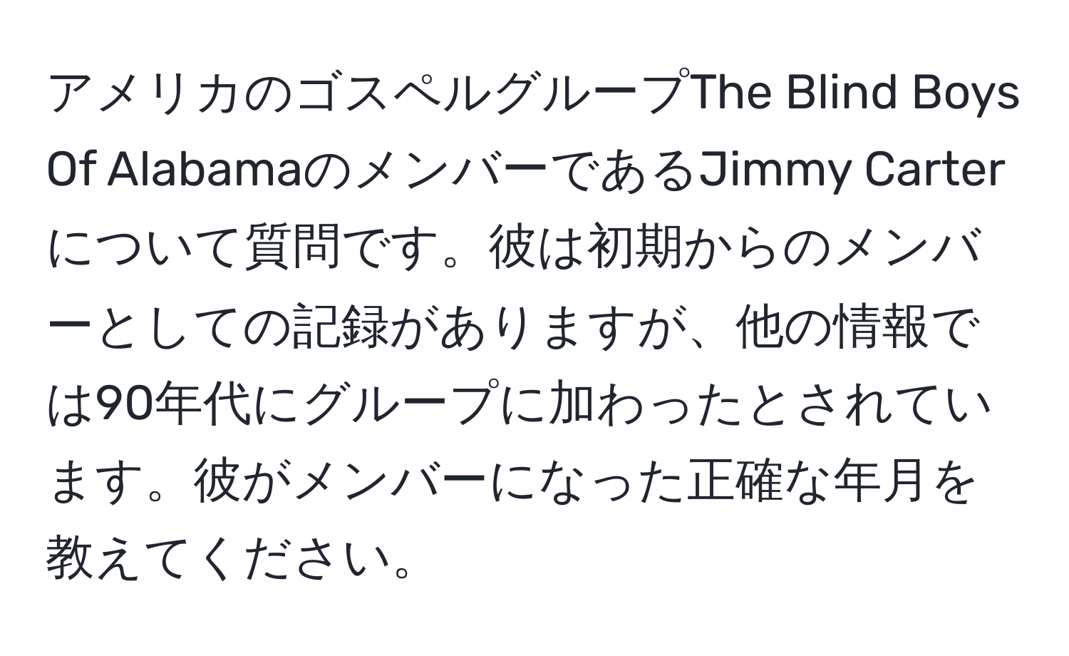 アメリカのゴスペルグループThe Blind Boys Of AlabamaのメンバーであるJimmy Carterについて質問です。彼は初期からのメンバーとしての記録がありますが、他の情報では90年代にグループに加わったとされています。彼がメンバーになった正確な年月を教えてください。