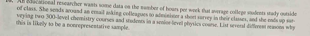 An educational researcher wants some data on the number of hours per week that average college students study outside 
of class. She sends around an email asking colleagues to administer a short survey in their classes, and she ends up sur- 
veying two 300 -level chemistry courses and students in a senior-level physics course. List several different reasons why 
this is likely to be a nonrepresentative sample.