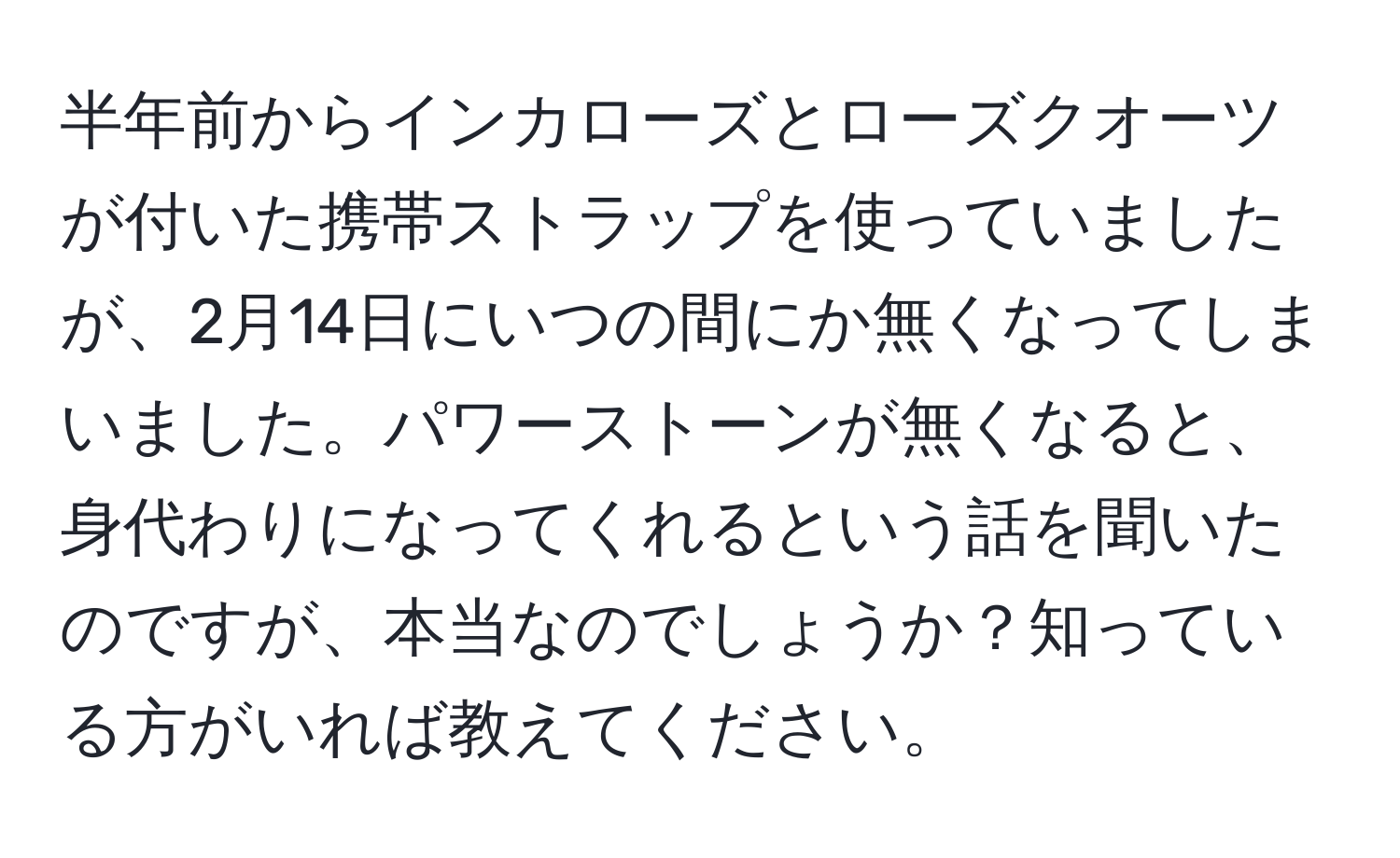 半年前からインカローズとローズクオーツが付いた携帯ストラップを使っていましたが、2月14日にいつの間にか無くなってしまいました。パワーストーンが無くなると、身代わりになってくれるという話を聞いたのですが、本当なのでしょうか？知っている方がいれば教えてください。