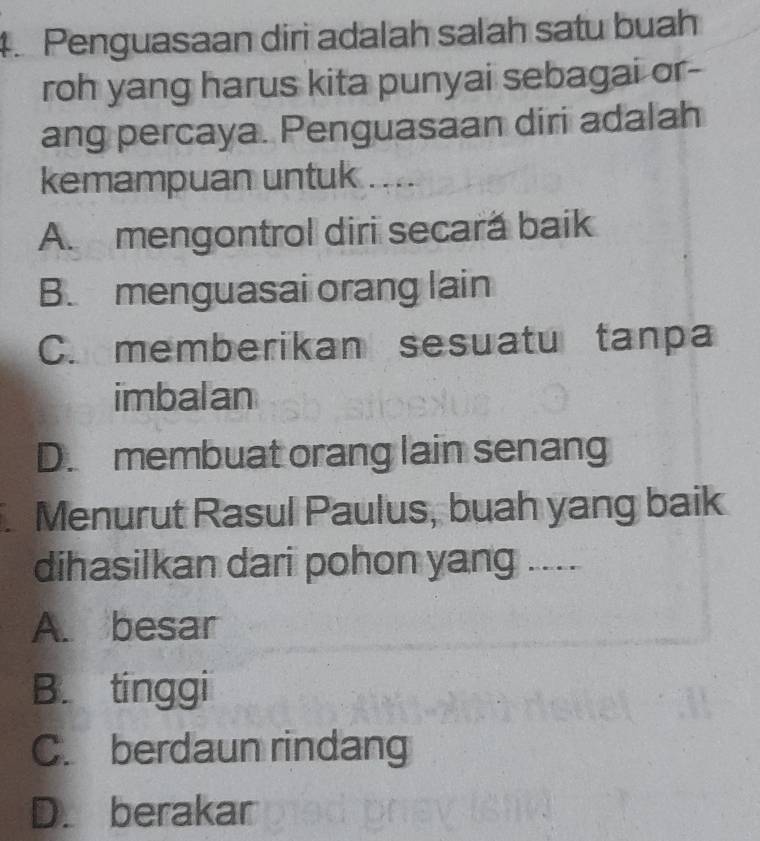 Penguasaan diri adalah salah satu buah
roh yang harus kita punyai sebagai or-
ang percaya. Penguasaan diri adalah
kemampuan untuk .....
A. mengontrol diri secară baik
B. menguasai orang lain
C. memberikan sesuatu tanpa
imbalan
D. membuat orang lain senang
Menurut Rasul Paulus, buah yang baik
dihasilkan dari pohon yang ....
A. besar
B. tinggi
C. berdaun rindang
D. berakar