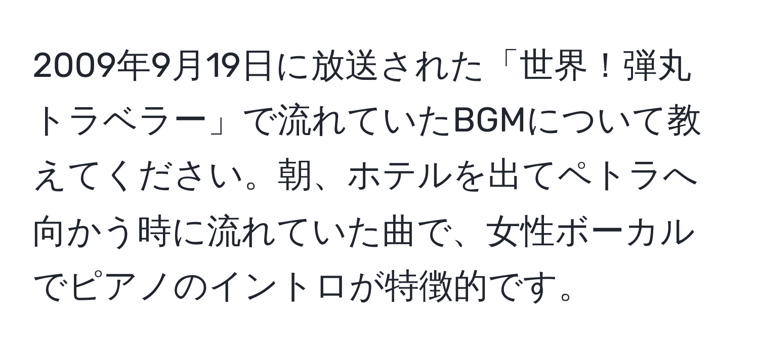 2009年9月19日に放送された「世界！弾丸トラベラー」で流れていたBGMについて教えてください。朝、ホテルを出てペトラへ向かう時に流れていた曲で、女性ボーカルでピアノのイントロが特徴的です。